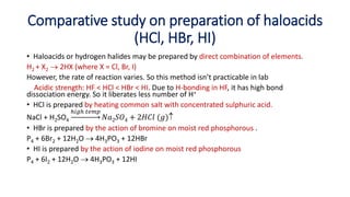 Comparative study on preparation of haloacids
(HCl, HBr, HI)
• Haloacids or hydrogen halides may be prepared by direct combination of elements.
H2 + X2  2HX (where X = Cl, Br, I)
However, the rate of reaction varies. So this method isn’t practicable in lab
Acidic strength: HF < HCl < HBr < HI. Due to H-bonding in HF, it has high bond
dissociation energy. So it liberates less number of H+
• HCl is prepared by heating common salt with concentrated sulphuric acid.
NaCl + H2SO4
ℎ𝑖𝑔ℎ 𝑡𝑒𝑚𝑝
𝑁𝑎2𝑆𝑂4 + 2𝐻𝐶𝑙 (𝑔)
• HBr is prepared by the action of bromine on moist red phosphorous .
P4 + 6Br2 + 12H2O  4H3PO3 + 12HBr
• HI is prepared by the action of iodine on moist red phosphorous
P4 + 6I2 + 12H2O  4H3PO3 + 12HI
 