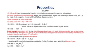 Properties
Solubility:
HCl, HBr and HI are highly soluble in water giving hydronium ions and respective halides ions.
Solubility is related to dipole moment. Higher the dipole moment, higher the solubility in water. Since, the F is
the most electronegative element, HF has highest dipole moment.
Dipole moment: HF > HCl > HBr > HI
Solubility order: HF > HCl > HBr > HI
HX + H2O H3O+(hydronium ion) + X- (where X = Cl, Br, I)
Acidic nature: in aqueous solution, haloacids ionizes to give proton.
HX + H2O  H3O+ + X-
Acidic strength: HI > HBr > HCl. As the size of halogen increases , H-X bond becomes weaker and ionizes easily
in water. So HI is strongest acid. While HF is weakest one due to poor ionization of HF caused by intermolecular
hydrogen bonding among the HF molecules.
• Reaction with bases: gives salt and water
HX + NaOH  NaX + H2O (X = Cl, Br, I)
• Reaction with metal: electropositive metals like Zn, Na, Fe, Al etc react with HX to liberate H2 gas
Zn + 2HX  ZnX2 + H2
Na + 2HX  2NaX + H2
 
