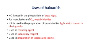 Uses of haloacids
• HCl is used in the preparation of aqua regia.
• For manufacture of Cl2, metal chlorides
• HBr is used in the preparation of bromides like AgBr which is used in
photography
• Used as reducing agent
• Used as laboratory reagent
• Used in preparation of iodides and iodine.
 