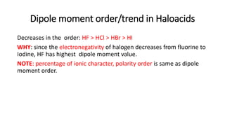 Dipole moment order/trend in Haloacids
Decreases in the order: HF > HCl > HBr > HI
WHY: since the electronegativity of halogen decreases from fluorine to
Iodine, HF has highest dipole moment value.
NOTE: percentage of ionic character, polarity order is same as dipole
moment order.
 