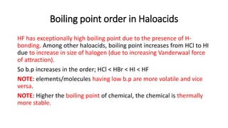 Boiling point order in Haloacids
HF has exceptionally high boiling point due to the presence of H-
bonding. Among other haloacids, boiling point increases from HCl to HI
due to increase in size of halogen (due to increasing Vanderwaal force
of attraction).
So b.p increases in the order; HCl < HBr < HI < HF
NOTE: elements/molecules having low b.p are more volatile and vice
versa.
NOTE: Higher the boiling point of chemical, the chemical is thermally
more stable.
 