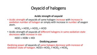 Oxyacid of halogens
Acidic strength of oxyacid
• Acidic strength of oxyacids of same halogen increase with increase in
oxidation number of halogen or simply with increase in number of oxygen
atom.
HClO4 > HClO3 > HClO2 > HClO
• Acidic strength of oxyacids of different halogens in same oxidation state
decreases with increase in size
HOCl > HOBr > HOI
Oxidizing power
Oxidizing power of oxyacids of same halogen decrease with increase of
oxidation state of halogen. HClO> HClO2 > HClO3 > HClO4
 