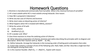 Homework Questions
1. Bromine is manufactured commercially from Carnallite. What is the chemical formula of carnallite?
2. HF is least volatile while HCl is most volatile among haloacids. Give reason.
3. How HBr is prepared in laboratory?
4. Write any two uses of chlorine and bromine
5. Write short notes on bleaching action of chlorine?
6. What happens when HCl is treated with KMnO4 solution?
7. Write the action of HI with
a) CuSO4 solution
b) Acidified K2Cr2O7
8. HF is weaker acid. Why?
9. Give three reactions to show the oxidizing action of chlorine.
10. Write laboratory preparation of chlorine, bromine and iodine describing the principles with no diagram and
description. Write their reaction with a). NaOH b). NH3
11. Define haloacids. Arrange the haloacids in the increasing order of boiling point and explains that order.
12. A test tube contains a solution of one of the following salts: NaCl, NaBr, and NaI. Describe a single test that
can distinguish among these salts.
13. Is this reaction feasible: 2NaF+Cl2 ⟶ 2NaCl+F2. Explain with reason.
 