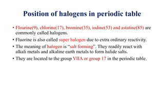 Position of halogens in periodic table
• Flourine(9), chlorine(17), bromine(35), iodine(53) and astatine(85) are
commonly called halogens.
• Fluorine is also called super halogen due to extra ordinary reactivity.
• The meaning of halogen is “salt forming”. They readily react with
alkali metals and alkaline earth metals to form halide salts.
• They are located to the group VIIA or group 17 in the periodic table.
 