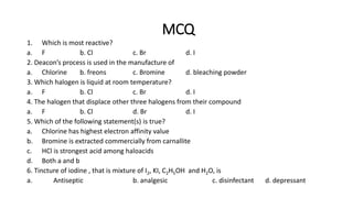 MCQ
1. Which is most reactive?
a. F b. Cl c. Br d. I
2. Deacon’s process is used in the manufacture of
a. Chlorine b. freons c. Bromine d. bleaching powder
3. Which halogen is liquid at room temperature?
a. F b. Cl c. Br d. I
4. The halogen that displace other three halogens from their compound
a. F b. Cl d. Br d. I
5. Which of the following statement(s) is true?
a. Chlorine has highest electron affinity value
b. Bromine is extracted commercially from carnallite
c. HCl is strongest acid among haloacids
d. Both a and b
6. Tincture of iodine , that is mixture of I2, KI, C2H5OH and H2O, is
a. Antiseptic b. analgesic c. disinfectant d. depressant
 