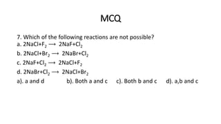MCQ
7. Which of the following reactions are not possible?
a. 2NaCl+F2 ⟶ 2NaF+Cl2
b. 2NaCl+Br2 ⟶ 2NaBr+Cl2
c. 2NaF+Cl2 ⟶ 2NaCl+F2
d. 2NaBr+Cl2 ⟶ 2NaCl+Br2
a). a and d b). Both a and c c). Both b and c d). a,b and c
 