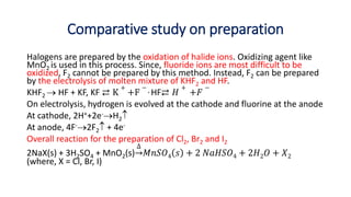 Comparative study on preparation
Halogens are prepared by the oxidation of halide ions. Oxidizing agent like
MnO2 is used in this process. Since, fluoride ions are most difficult to be
oxidized, F2 cannot be prepared by this method. Instead, F2 can be prepared
by the electrolysis of molten mixture of KHF2 and HF.
KHF2  HF + KF, KF ⇄ K
+
+F
− , HF⇄ 𝐻
+
+𝐹
−
On electrolysis, hydrogen is evolved at the cathode and fluorine at the anode
At cathode, 2H++2e-H2
At anode, 4F-2F2 + 4e-
Overall reaction for the preparation of Cl2, Br2 and I2
2NaX(s) + 3H2SO4 + MnO2(s)
∆
𝑀𝑛𝑆𝑂4 𝑠 + 2 𝑁𝑎𝐻𝑆𝑂4 + 2𝐻2𝑂 + 𝑋2
(where, X = Cl, Br, I)
 
