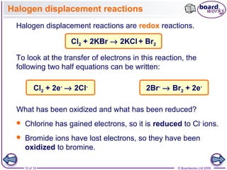 10 of 16 © Boardworks Ltd 2009
Halogen displacement reactions
Halogen displacement reactions are redox reactions.
Cl2 + 2KBr → 2KCl + Br2
To look at the transfer of electrons in this reaction, the
following two half equations can be written:
 Chlorine has gained electrons, so it is reduced to Cl-
ions.
What has been oxidized and what has been reduced?
2Br-
→ Br2 + 2e-
Cl2 + 2e-
→ 2Cl-
 Bromide ions have lost electrons, so they have been
oxidized to bromine.
 