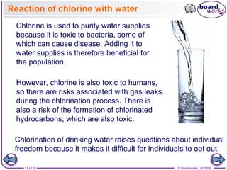 14 of 16 © Boardworks Ltd 2009
Reaction of chlorine with water
Chlorination of drinking water raises questions about individual
freedom because it makes it difficult for individuals to opt out.
Chlorine is used to purify water supplies
because it is toxic to bacteria, some of
which can cause disease. Adding it to
water supplies is therefore beneficial for
the population.
However, chlorine is also toxic to humans,
so there are risks associated with gas leaks
during the chlorination process. There is
also a risk of the formation of chlorinated
hydrocarbons, which are also toxic.
 