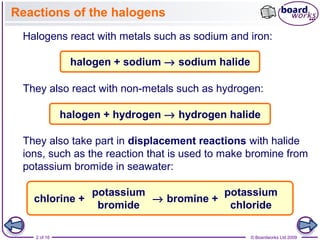 2 of 16 © Boardworks Ltd 2009
Reactions of the halogens
Halogens react with metals such as sodium and iron:
They also take part in displacement reactions with halide
ions, such as the reaction that is used to make bromine from
potassium bromide in seawater:
halogen + hydrogen → hydrogen halide
They also react with non-metals such as hydrogen:
halogen + sodium → sodium halide
chlorine +
potassium
bromide
potassium
chloride
→ bromine +
 