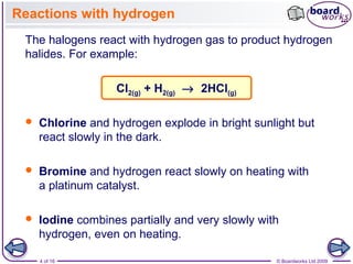 4 of 16 © Boardworks Ltd 2009
Reactions with hydrogen
 Chlorine and hydrogen explode in bright sunlight but
react slowly in the dark.
The halogens react with hydrogen gas to product hydrogen
halides. For example:
Cl2(g) + H2(g) → 2HCl(g)
 Iodine combines partially and very slowly with
hydrogen, even on heating.
 Bromine and hydrogen react slowly on heating with
a platinum catalyst.
 