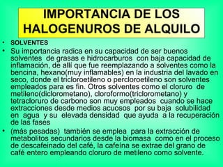IMPORTANCIA DE LOS HALOGENUROS DE ALQUILO SOLVENTES Su importancia radica en su capacidad de ser buenos solventes  de grasas e hidrocarburos  con baja capacidad de inflamación, de allí que fue reemplazando a solventes como la bencina, hexano(muy inflamables) en la industria del lavado en seco, donde el tricloroetileno o percloroetileno son solventes empleados para es fin. Otros solventes como el cloruro  de metileno(diclorometano), cloroformo(triclorometano) y tetracloruro de carbono son muy empleados  cuando se hace extracciones desde medios acuosos  por su baja  solubilidad  en  agua  y su  elevada densidad  que ayuda  a la recuperación de las fases  (más pesadas)  también se emplea  para la extracción de metabolitos secundarios desde la biomasa  como en el proceso de descafeinado del café, la cafeína se extrae del grano de café entero empleando cloruro de metileno como solvente. 