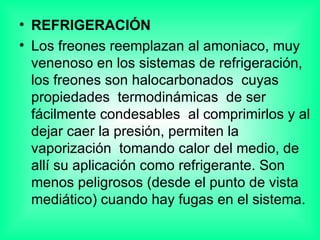 REFRIGERACIÓN Los freones reemplazan al amoniaco, muy venenoso en los sistemas de refrigeración, los freones son halocarbonados  cuyas propiedades  termodinámicas  de ser fácilmente condesables  al comprimirlos y al dejar caer la presión, permiten la  vaporización  tomando calor del medio, de allí su aplicación como refrigerante. Son menos peligrosos (desde el punto de vista mediático) cuando hay fugas en el sistema. 