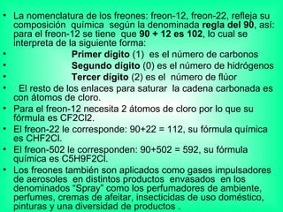 La nomenclatura de los freones: freon-12, freon-22, refleja su composición  química  según la denominada  regla del 90 , así: para el freon-12 se tiene  que  90 + 12 es 102 , lo cual se interpreta de la siguiente forma: Primer dígito  (1)  es el número de carbonos Segundo dígito  (0) es el número de hidrógenos Tercer dígito  (2) es el  número de flúor El resto de los enlaces para saturar  la cadena carbonada es con átomos de cloro. Para el freon-12 necesita 2 átomos de cloro por lo que su fórmula es CF2Cl2. El freon-22 le corresponde: 90+22 = 112, su fórmula química es CHF2Cl. El freon-502 le corresponden: 90+502 = 592, su fórmula química es C5H9F2Cl. Los freones también son aplicados como gases impulsadores de aerosoles  en distintos productos  envasados  en los denominados “Spray” como los perfumadores de ambiente, perfumes, cremas de afeitar, insecticidas de uso doméstico, pinturas y una diversidad de productos .  