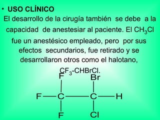USO CLÍNICO El desarrollo de la cirugía también  se debe  a la  capacidad  de anestesiar al paciente. El CH 3 Cl fue un anestésico empleado, pero  por sus  efectos  secundarios, fue retirado y se  desarrollaron otros como el halotano,  CF 3 -CHBrCl. 