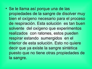 Se le llama así porque una de las propiedades de la sangre de disolver muy bien el oxígeno necesario para el proceso de respiración. Esta solución  es tan buen solvente  del oxígeno que experimentos realizados  con ratones, estos pueden respirar estando  sumergidos  en el interior de esta solución. Esto no quiere decir que ya existe la sangre sintética  puesto que no tiene otras propiedades de la sangre. 