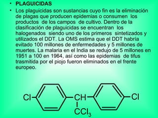 PLAGUICIDAS Los plaguicidas son sustancias cuyo fin es la eliminación  de plagas que producen epidemias o consumen  los productos  de los campos  de cultivo. Dentro de la clasificación de plaguicidas se encuentran  los halogenados  siendo uno de los primeros  sintetizados y utilizados el DDT. La OMS estima que el DDT habría evitado 100 millones de enfermedades y 5 millones de muertes. La malaria en el India se redujo de 5 millones en 1951 a 100 en 1964, así como las epidemias  de tifus trasmitida por el piojo fueron eliminados en el frente europeo.  