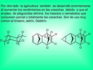 Por otro lado  la agricultura  también  se desarrolló enormemente al aumentar los rendimientos en las cosechas  debido  a que el empleo  de plaguicidas elimina  los insectos o nematodos que consumen parcial o totalmente las cosechas. Son de uso muy común el lindano, aldrín, Dieldrín. 