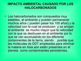IMPACTO AMBIENTAL CAUSADO POR LOS HALOCARBONADOS Los halocarbonados son compuestos muy estables, al ambiente y pueden permanecer muchos años ( pueden pasar los 100 años) y la velocidad con la cual se producen  y se arrojan al ambiente  es mucho mayor que la velocidad con la que se destruyen en el ambiente por lo que se van acumulando en los diferente componentes de la tierra, siendo  posible que las moléculas de DDT empleadas para eliminar la malaria en Asia aún estén presentes en el planeta  como contaminantes persistentes. 