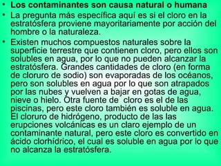 Los contaminantes son causa natural o humana  La pregunta más específica aquí es si el cloro en la estratósfera proviene mayoritariamente por acción del hombre o la naturaleza. Existen muchos compuestos naturales sobre la superficie terrestre que contienen cloro, pero ellos son solubles en agua, por lo que no pueden alcanzar la estratósfera. Grandes cantidades de cloro (en forma de cloruro de sodio) son evaporadas de los océanos, pero son solubles en agua por lo que son atrapados por las nubes y vuelven a bajar en gotas de agua, nieve o hielo. Otra fuente de  cloro es el de las piscinas, pero este cloro también es soluble en agua. El cloruro de hidrógeno, producto de las las erupciones volcánicas es un claro ejemplo de un contaminante natural, pero este cloro es convertido en ácido clorhídrico, el cual es soluble en agua por lo que no alcanza la estratósfera. 