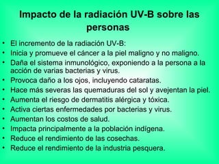 Impacto de la radiación UV-B sobre las personas   El incremento de la radiación UV-B:  Inicia y promueve el cáncer a la piel maligno y no maligno.  Daña el sistema inmunológico, exponiendo a la persona a la acción de varias bacterias y virus.  Provoca daño a los ojos, incluyendo cataratas.  Hace más severas las quemaduras del sol y avejentan la piel.  Aumenta el riesgo de dermatitis alérgica y tóxica.  Activa ciertas enfermedades por bacterias y virus.  Aumentan los costos de salud.  Impacta principalmente a la población indígena.  Reduce el rendimiento de las cosechas.  Reduce el rendimiento de la industria pesquera.  