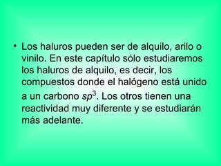 Los haluros pueden ser de alquilo, arilo o vinilo. En este capítulo sólo estudiaremos los haluros de alquilo, es decir, los compuestos donde el halógeno está unido a un carbono  sp 3 . Los otros tienen una reactividad muy diferente y se estudiarán más adelante. 