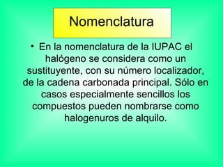 Nomenclatura En la nomenclatura de la IUPAC el halógeno se considera como un sustituyente, con su número localizador, de la cadena carbonada principal. Sólo en casos especialmente sencillos los compuestos pueden nombrarse como halogenuros de alquilo. 