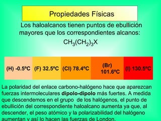   Los haloalcanos tienen puntos de ebullición mayores que los correspondientes alcanos:  CH 3 (CH 2 ) 3 X La polaridad del enlace carbono-halógeno hace que aparezcan fuerzas intermoleculares  dipolo-dipolo  más fuertes. A medida que descendemos en el grupo  de los halógenos, el punto de ebullición del correspondiente haloalcano aumenta ya que, al descender, el peso atómico y la polarizabilidad del halógeno aumentan y así lo hacen las fuerzas de London.  Propiedades Físicas (H) -0.5ºC (F) 32.5ºC (Cl) 78.4ºC (Br) 101.6ºC (I) 130.5ºC 