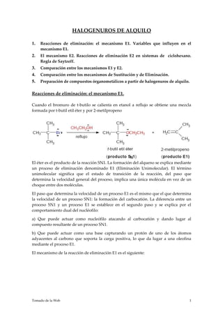 HALOGENUROS DE ALQUILO

1.   Reacciones de eliminación: el mecanismo E1. Variables que influyen en el
     mecanismo E1.
2.   El mecanismo E2. Reacciones de eliminación E2 en sistemas de ciclohexano.
     Regla de Saytzeff.
3.   Comparación entre los mecanismos E1 y E2.
4.   Comparación entre los mecanismos de Sustitución y de Eliminación.
5.   Preparación de compuestos órganometálicos a partir de halogenuros de alquilo.

Reacciones de eliminación: el mecanismo E1.

Cuando el bromuro de t-butilo se calienta en etanol a reflujo se obtiene una mezcla
formada por t-butil etil éter y por 2-metilpropeno




El éter es el producto de la reacción SN1. La formación del alqueno se explica mediante
un proceso de eliminación denominado E1 (Eliminación Unimolecular). El término
unimolecular significa que el estado de transición de la reacción, del paso que
determina la velocidad general del proceso, implica una única molécula en vez de un
choque entre dos moléculas.

El paso que determina la velocidad de un proceso E1 es el mismo que el que determina
la velocidad de un proceso SN1: la formación del carbocatión. La diferencia entre un
proceso SN1 y un proceso E1 se establece en el segundo paso y se explica por el
comportamiento dual del nucléofilo:

a) Que puede actuar como nucleófilo atacando al carbocatión y dando lugar al
compuesto resultante de un proceso SN1.

b) Que puede actuar como una base capturando un protón de uno de los átomos
adyacentes al carbono que soporta la carga positiva, lo que da lugar a una oleofina
mediante el proceso E1.

El mecanismo de la reacción de eliminación E1 es el siguiente:




Tomado de la Web                                                                      1
 