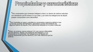 *Son compuestos que contienen halógeno unido a un átomo de carbono saturado
con hibridación sp3.El enlace C-X es polar, y por tanto los halogenuros de alquilo
pueden comportarse como electrófilos.
*Son insolubles en agua y solubles en compuestos orgánicos debido a que
no forman puentes de hidrógeno. Densidad y puntos de ebullición de
algunos haluros de alquilo y sus diferencias basadas en su peso molecular.
*Èstos, al contener menos enlaces C-H, son menos inflamables
que los alcanos, debido a la presencia del halógeno y a su
incremento en la polaridad, los halogenuros de alquilo son
mejores disolventes que los alcanos y son más reactivos que los
alcanos.
 