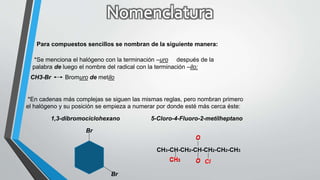 Para compuestos sencillos se nombran de la siguiente manera:
*Se menciona el halógeno con la terminación –uro después de la
palabra de luego el nombre del radical con la terminación –ilo:
CH3-Br Bromuro de metilo
*En cadenas más complejas se siguen las mismas reglas, pero nombran primero
el halógeno y su posición se empieza a numerar por donde esté más cerca éste:
1,3-dibromociclohexano
Br
Br
5-Cloro-4-Fluoro-2-metilheptano
CH3-CH-CH2-CH-CH2-CH2-CH3
O
O ClCH3
O
OCH3
 