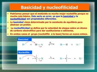 Basicidad y nucleofilicidad
• Podríamos pensar que el metóxido es mucho mejor nucleófilo porque es
mucho más básico. Esto sería un error, ya que la basicidad y la
nucleofilicidad son propiedades diferentes.
• La basicidad viene determinada por la constante de equilibrio para
abstraer un protón.
• La nucleofilicidad se define por la velocidad de ataque sobre un átomo
de carbono electrofílico para dar sustituciones o adiciones.
• En ambos casos el grupo (nucleófilo o la base) forma un nuevo enlace.
Basicidad
Nucleofilia
 