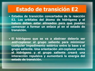 Estado de transición E2
• Estados de transición concertados de la reacción
E2. Los orbitales del átomo de hidrógeno y el
haluro deben estar alineados para que puedan
comenzar a formar un enlace pi en el estado de
transición.
• El hidrógeno que se va a abstraer debería ser
anti-coplanar al grupo saliente para minimizar
cualquier impedimento estérico entre la base y el
grupo saliente. Una orientación sin-coplanar entre
el hidrógeno y el grupo saliente creará una
interacción repulsiva y aumentará la energía del
estado de transición.
 