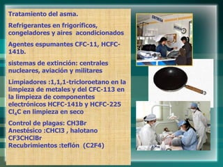 Tratamiento del asma.
Refrigerantes en frigoríficos,
congeladores y aires acondicionados
Agentes espumantes CFC-11, HCFC-
141b.
sistemas de extinción: centrales
nucleares, aviación y militares
Limpiadores :1,1,1-tricloroetano en la
limpieza de metales y del CFC-113 en
la limpieza de componentes
electrónicos HCFC-141b y HCFC-225
Cl4C en limpieza en seco
Control de plagas: CH3Br
Anestésico :CHCl3 , halotano
CF3CHClBr
Recubrimientos :teflón (C2F4)
 