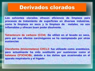 Derivados clorados
Los solventes clorados ofrecen eficiencia de limpieza para
procesos de tratamiento de superficies en diversas industrias,
como la limpieza en seco y la limpieza de metales, no son
inflamables y ofrecen buen poder disolvente.
Tetracloruro de carbono (CCl4) :Se utilizó en el lavado en seco,
pero por sus efectos carcinógenos se ha reemplazado por otras
sustancias.
Cloroformo (triclormetano) CHCL3: fue utilizado como anestésico,
pero actualmente ha sido sustituido por sustancias como el
halotano CF3CHClBr, debido a los daños que ocasionaba en el
aparato respiratorio y el hígado
 