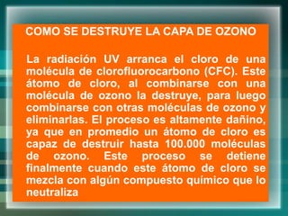 COMO SE DESTRUYE LA CAPA DE OZONO
La radiación UV arranca el cloro de una
molécula de clorofluorocarbono (CFC). Este
átomo de cloro, al combinarse con una
molécula de ozono la destruye, para luego
combinarse con otras moléculas de ozono y
eliminarlas. El proceso es altamente dañino,
ya que en promedio un átomo de cloro es
capaz de destruir hasta 100.000 moléculas
de ozono. Este proceso se detiene
finalmente cuando este átomo de cloro se
mezcla con algún compuesto químico que lo
neutraliza
 