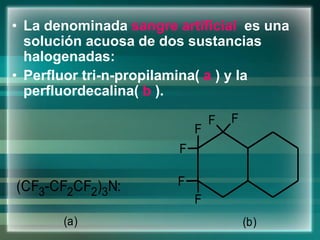 • La denominada sangre artificial es una
solución acuosa de dos sustancias
halogenadas:
• Perfluor tri-n-propilamina( a ) y la
perfluordecalina( b ).
(CF3-CF2CF2)3N:
F
F
F
F
F
F
(a) (b)
 