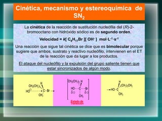 Cinética, mecanismo y estereoquímica de
SN2
La cinética de la reacción de sustitución nucleófila del (R)-2-
bromooctano con hidróxido sódico es de segundo orden.
Velocidad = k[ C8H17Br ][ OH- ] mol·L-1·s-1
Una reacción que sigue tal cinética se dice que es bimolecular porque
sugiere que ambos, sustrato y reactivo nucleófilo, intervienen en el ET
de la reacción que da lugar a los productos.
El ataque del nucleófilo y la expulsión del grupo saliente tienen que
estar sincronizados de algún modo.
Estado de
Transición
 