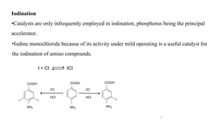 11
Iodination
•Catalysts are only infrequently employed in iodination, phosphorus being the principal
accelerator.
I + CI ICI
CH3
CH3
CH3
CH3
I I
CH3
CH3
I
•Iodine monochloride because of its activity under mild operating is a useful catalyst for
the iodination of amino compounds.
ICl
HCl
ICl
HCl
COOH
NH2 NH2
NH2
COOH COOH
 