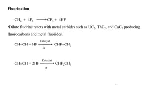 13
Fluorination
CH4 + 4F3 CF3 + 4HF
•Dilute fluorine reacts with metal carbides such as UC2, ThC2, and CaC2 producing
fluorocarbons and metal fluorides.
CH=CH + HF CHF=CH2
CH=CH + 2HF CHF2CH3
Catalyst
∆
Catalyst
∆
 