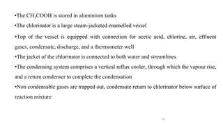 19
•Top of the vessel is equipped with connection for acetic acid, chlorine, air, effluent
gases, condensate, discharge, and a thermometer well
•The jacket of the chlorinator is connected to both water and streamlines
•The condensing system comprises a vertical reflux cooler, through which the vapour rise,
and a return condenser to complete the condensation
•Non condensable gases are trapped out, condensate return to chlorinator below surface of
reaction mixture
•The CH3COOH is stored in aluminium tanks
•The chlorinator is a large steam-jacketed enamelled vessel
 