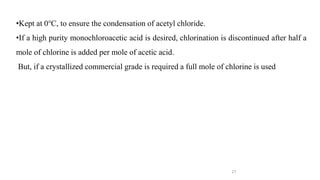 21
•Kept at 0℃, to ensure the condensation of acetyl chloride.
•If a high purity monochloroacetic acid is desired, chlorination is discontinued after half a
mole of chlorine is added per mole of acetic acid.
But, if a crystallized commercial grade is required a full mole of chlorine is used
 