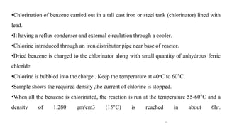 24
•Chlorination of benzene carried out in a tall cast iron or steel tank (chlorinator) lined with
lead.
•It having a reflux condenser and external circulation through a cooler.
•Chlorine introduced through an iron distributor pipe near base of reactor.
•Dried benzene is charged to the chlorinator along with small quantity of anhydrous ferric
chloride.
•Chlorine is bubbled into the charge . Keep the temperature at 40oC to 60°C.
•Sample shows the required density ,the current of chlorine is stopped.
•When all the benzene is chlorinated, the reaction is run at the temperature 55-60°C and a
density of 1.280 gm/cm3 (15°C) is reached in about 6hr.
 