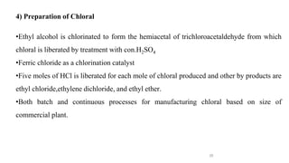 26
4) Preparation of Chloral
•Ethyl alcohol is chlorinated to form the hemiacetal of trichloroacetaldehyde from which
chloral is liberated by treatment with con.H2SO4
•Ferric chloride as a chlorination catalyst
•Five moles of HCl is liberated for each mole of chloral produced and other by products are
ethyl chloride,ethylene dichloride, and ethyl ether.
•Both batch and continuous processes for manufacturing chloral based on size of
commercial plant.
 