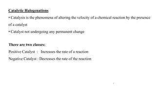 3
Catalytic Halogenations
• Catalysis is the phenomena of altering the velocity of a chemical reaction by the presence
of a catalyst
• Catalyst not undergoing any permanent change
There are two classes:
Positive Catalyst : Increases the rate of a reaction
Negative Catalyst : Decreases the rate of the reaction
 
