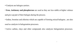 5
• Catalysts are halogen carriers.
• Iron, Antimony and phosphorous are used as they are less stable at higher valence
and give up part of their halogen during the process.
• Iodine, bromine and chlorine which are capable of forming mixed halogens , are also
used as catalysts in halogenation processes.
• Active carbon, clays and other compounds also catalyzes halogenation processes.
 
