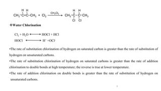 8
CH3 C=C CH3 + Cl2 CH3 C C CH3
CH2Cl2
Water Chlorination
Cl2 + H2O HOCl + HCl
HOCl H+ +OCl-
l l
H H
l
l
l
l
l
l l
H H
Cl Cl
l l
•The rate of substitution chlorination of hydrogen on saturated carbon is greater than the rate of substitution of
hydrogen on unsaturated carbons.
•The rate of substitution chlorination of hydrogen on saturated carbons is greater than the rate of addition
chlorination to double bonds at high temperature; the reverse is true at lower temperature.
•The rate of addition chlorination on double bonds is greater than the rate of substitution of hydrogen on
unsaturated carbons.
 