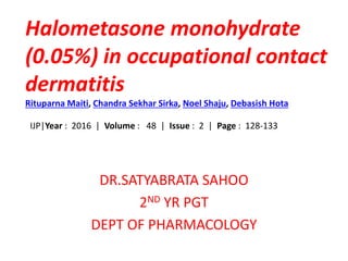 Halometasone monohydrate
(0.05%) in occupational contact
dermatitis
Rituparna Maiti, Chandra Sekhar Sirka, Noel Shaju, Debasish Hota
IJP|Year : 2016 | Volume : 48 | Issue : 2 | Page : 128-133
DR.SATYABRATA SAHOO
2ND YR PGT
DEPT OF PHARMACOLOGY
 