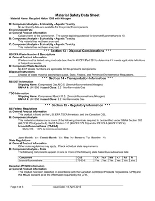 Material Safety Data Sheet
Material Name: Recycled Halon 1301 with Nitrogen
Page 4 of 5 Issue Date: 15 April 2015
B: Component Analysis - Ecotoxicity - Aquatic Toxicity
No ecotoxicity data are available for this product's components.
Environmental Fate
A: General Product Information
Causes harm to the ozone layer. The ozone depleting potential for bromotrifluoromethane is 10.
B: Component Analysis - Ecotoxicity - Aquatic Toxicity
This material has not been analyzed.
C: Component Analysis - Ecotoxicity - Aquatic Toxicity
This material has not been analyzed.
* * * Section 13 - Disposal Considerations * * *
US EPA Waste Number & Descriptions
A: General Product Information
Wastes must be tested using methods described in 40 CFR Part 261 to determine if it meets applicable definitions
of hazardous wastes.
B: Component Waste Numbers
No EPA Waste Numbers are applicable for this product's components.
Disposal Instructions
Dispose of waste material according to Local, State, Federal, and Provincial Environmental Regulations.
* * * Section 14 - Transportation Information * * *
US DOT Information
Shipping Name: Compressed Gas,N.O.S. (Bromotrifluoromethane,Nitrogen)
UN/NA #: UN1956 Hazard Class: 2.2 Nonflammable Gas
TDG Information
Shipping Name: Compressed Gas,N.O.S. (Bromotrifluoromethane,Nitrogen)
UN/NA #: UN1956 Hazard Class: 2.2 Nonflammable Gas
US Federal Regulations
* * * Section 15 - Regulatory Information * * *
A: General Product Information
This product is listed on the U.S. EPA TSCA Inventory. and the Canadian DSL.
B: Component Analysis
This material contains one or more of the following chemicals required to be identified under SARA Section 302
(40 CFR 355 Appendix A), SARA Section 313 (40 CFR 372.65) and/or CERCLA (40 CFR 302.4).
bromotrifluoromethane (75-63-8)
SARA 313: 1.0 % de minimis concentration
Acute Health: Yes Chronic Health: Yes Fire: No Pressure: Yes Reactive: No
State Regulations
A: General Product Information
Other state regulations may apply. Check individual state requirements.
B: Component Analysis - State
The following components appear on one or more of the following state hazardous substances lists:
Component CAS CA MA MN NJ PA RI
bromotrifluoromethane 75-63-8 Yes Yes Yes Yes Yes Yes
Canadian WHMIS Information
A: General Product Information
This product has been classified in accordance with the Canadian Controlled Products Regulations (CPR) and
this MSDS contains all of the information required by the CPR.
 