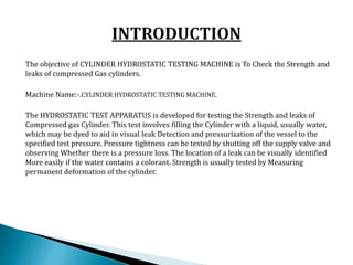 The objective of CYLINDER HYDROSTATIC TESTING MACHINE is To Check the Strength and
leaks of compressed Gas cylinders.
Machine Name:-.CYLINDER HYDROSTATIC TESTING MACHINE.
The HYDROSTATIC TEST APPARATUS is developed for testing the Strength and leaks of
Compressed gas Cylinder. This test involves filling the Cylinder with a liquid, usually water,
which may be dyed to aid in visual leak Detection and pressurization of the vessel to the
specified test pressure. Pressure tightness can be tested by shutting off the supply valve and
observing Whether there is a pressure loss. The location of a leak can be visually identified
More easily if the water contains a colorant. Strength is usually tested by Measuring
permanent deformation of the cylinder.
 